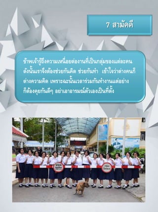 7 สามัคคี
ข้าพเจ้ารู้ถึงความเหนื่อยต่องานที่เป็นกลุ่มของแต่ละคน
ดังนั้นเราจึงต้องช่วยกันคิด ช่วยกันทา เข้าใจว่าต่างคนก็
ต่างความคิด เพราะฉะนั้นเวลาร่วมกันทางานแต่อย่าง
ก็ต้องคุยกันดีๆ อย่าเอาอารมณ์ตัวเองเป็นที่ตั้ง
 