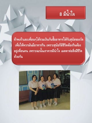 8 มีน้าใจ
ข้าพเจ้าและเพื่อนๆได้รวมเงินกันซื้ออาหารให้กับสุนัขของวัด
เพื่อให้พวกมันมีอาหารกิน เพราะสุนัขก็มีชีวิตต้องกินต้อง
อยู่เพื่อนคน เพราะฉะนั้นเราควรมีนาใจ เมตตาต่อสิ่งมีชีวิต
ด้วยกัน
 