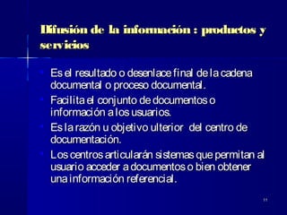 1111
Difusión de la información : productos yDifusión de la información : productos y
serviciosservicios

Esel resultado o desenlacefinal delacadenaEsel resultado o desenlacefinal delacadena
documental o proceso documental.documental o proceso documental.

Facilitael conjunto dedocumentosoFacilitael conjunto dedocumentoso
información alosusuarios.información alosusuarios.

Eslarazón u objetivo ulterior del centro deEslarazón u objetivo ulterior del centro de
documentación.documentación.

Loscentrosarticularán sistemasquepermitan alLoscentrosarticularán sistemasquepermitan al
usuario acceder adocumentoso bien obtenerusuario acceder adocumentoso bien obtener
unainformación referencial.unainformación referencial.
 