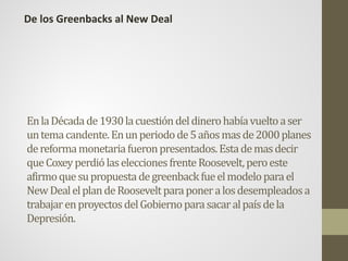 EnlaDécadade1930lacuestióndeldinerohabíavueltoaser
untemacandente.Enunperiodode5añosmasde2000planes
dereformamonetariafueronpresentados.Estademasdecir
queCoxeyperdiólaseleccionesfrenteRoosevelt,peroeste
afirmoquesupropuestadegreenback fueelmodeloparael
NewDealelplandeRooseveltparaponeralosdesempleadosa
trabajarenproyectosdelGobiernoparasacaralpaísdela
Depresión.
De los Greenbacks al New Deal
 