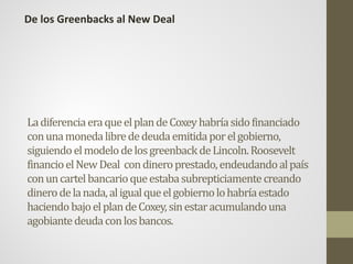 LadiferenciaeraqueelplandeCoxeyhabríasidofinanciado
conunamonedalibrededeudaemitidaporelgobierno,
siguiendoelmodelodelosgreenbackdeLincoln.Roosevelt
financioelNewDeal condineroprestado,endeudandoalpaís
conuncartelbancarioqueestabasubrepticiamentecreando
dinerodelanada,aligualqueelgobiernolohabríaestado
haciendobajoelplandeCoxey,sinestaracumulandouna
agobiantedeudaconlosbancos.
De los Greenbacks al New Deal
 