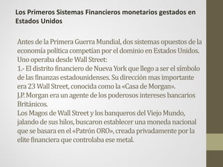 AntesdelaPrimeraGuerraMundial,dossistemasopuestosdela
economíapolíticacompetíanporeldominioenEstadosUnidos.
UnooperabadesdeWallStreet:
1.-EldistritofinancierodeNuevaYorkquellegoaserelsímbolo
delasfinanzasestadounidenses.Sudirecciónmasimportante
era23WallStreet,conocidacomola«CasadeMorgan».
J.P.Morganeraunagentedelospoderososinteresesbancarios
Británicos.
LosMagosdeWallStreetylosbanquerosdelViejoMundo,
jalandodesushilos,buscaronestablecerunamonedanacional
quesebasaraenel«PatrónORO»,creadaprivadamenteporla
elitefinancieraquecontrolabaesemetal.
Los Primeros Sistemas Financieros monetarios gestados en
Estados Unidos
 