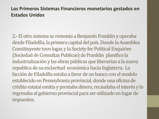 2.-ElotrosistemaseremontaaBenjamínFranklinyoperaba
desdeFiladelfia,laprimeracapitaldelpaís.DondelaAsamblea
Constituyentetuvolugar,ylaSocietyforPoliticalEnquiries
(SociedaddeConsultasPublicas)deFranklin planificola
industrializaciónylasobraspúblicasqueliberaríanalanueva
republicadesuesclavitud económicahaciaInglaterra. La
faccióndeFiladelfiaestabaafavordeunbancoconelmodelo
establecidoenPennsylvaniaprovincial,dondeunaoficinade
créditoestatalemitíayprestabadinero,recaudabaelinterésylo
regresabaalgobiernoprovincialparaserutilizadoenlugarde
impuestos.
Los Primeros Sistemas Financieros monetarios gestados en
Estados Unidos
 