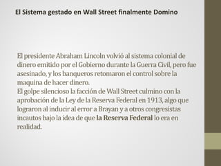 ElpresidenteAbrahamLincolnvolvióalsistemacolonialde
dineroemitidoporelGobiernodurantelaGuerraCivil,perofue
asesinado,ylosbanquerosretomaronelcontrolsobrela
maquinadehacerdinero.
ElgolpesilenciosolafaccióndeWallStreetculminoconla
aprobacióndelaLeydelaReservaFederalen1913,algoque
lograronalinduciralerroraBrayanyaotroscongresistas
incautosbajolaideadequelaReservaFederalloeraen
realidad.
El Sistema gestado en Wall Street finalmente Domino
 
