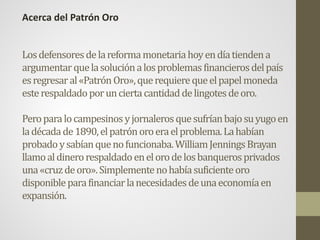 Losdefensoresdelareformamonetariahoyendíatiendena
argumentarquelasoluciónalosproblemasfinancierosdelpaís
esregresaral«PatrónOro»,querequierequeelpapelmoneda
esterespaldadoporunciertacantidaddelingotesdeoro.
Peroparalocampesinosyjornalerosquesufríanbajosuyugoen
ladécadade1890,elpatrónoroeraelproblema.Lahabían
probadoysabíanquenofuncionaba.WilliamJenningsBrayan
llamoaldinerorespaldadoenelorodelosbanquerosprivados
una«cruzdeoro».Simplementenohabíasuficienteoro
disponibleparafinanciarlanecesidadesdeunaeconomíaen
expansión.
Acerca del Patrón Oro
 
