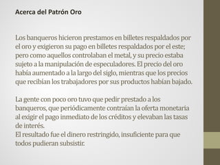 Losbanqueroshicieronprestamosenbilletesrespaldadospor
eloroyexigieronsupagoenbilletesrespaldadosporeleste;
perocomoaquelloscontrolabanelmetal,ysuprecioestaba
sujetoalamanipulacióndeespeculadores.Elpreciodeloro
habíaaumentadoalalargodelsiglo,mientrasquelosprecios
querecibíanlostrabajadoresporsusproductoshabíanbajado.
Lagenteconpocoorotuvoquepedirprestadoalos
banqueros,queperiódicamentecontraíanlaofertamonetaria
alexigirelpagoinmediatodeloscréditosyelevabanlastasas
deinterés.
Elresultadofueeldinerorestringido,insuficienteparaque
todospudieransubsistir.
Acerca del Patrón Oro
 