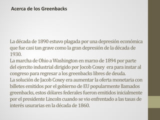 Ladécadade1890estuvoplagadaporunadepresióneconómica
quefuecasitangravecomolagrandepresióndeladécadade
1930.
LamarchadeOhioaWashingtonenmarzode1894porparte
delejercitoindustrialdirigidoporJocobCoxey eraparainstaral
congresopararegresaralosgreenbackslibresdedeuda.
LasolucióndeJacobCoxeyeraaumentarlaofertamonetariacon
billetesemitidosporelgobiernodeEUpopularmentellamados
greenbacks,estosdólaresfederalesfueronemitidosinicialmente
porelpresidenteLincolncuandosevioenfrentadoalastasasde
interésusurariasenladécadade1860.
Acerca de los Greenbacks
 