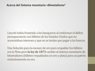 Lincolnhabíafrustradoalosbanquerosalconformareldéficit
presupuestarioconbilletesdelosEstadosUnidosqueno
acumulabaninteresesyquenoseteníanquepagaralosbancos.
UnaSoluciónparalaescasesdeoropararespaldarlosbilletes
eralaPlataperolaleyde1873cambioelsistemamonetariode
bimetalismo(billetesrespaldadosenoroyplata)paraunpatrón
exclusivamenteenoro.
Acerca del Sistema monetario «Bimetalismo°
 