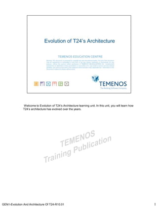 GEN1-Evolution And Architecture Of T24-R10.01 11
Welcome to Evolution of T24’s Architecture learning unit. In this unit, you will learn how
T24’s architecture has evolved over the years.
 