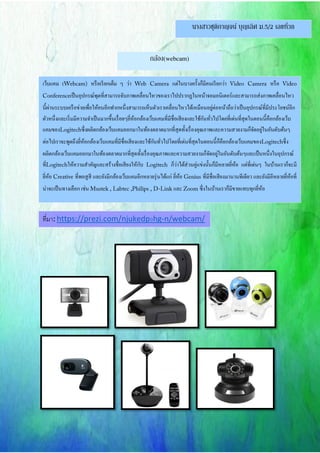นางสาวชุติกาญจน์ บุญเลิศ ม.5/2 เลขที่38
กล้อง(webcam)
เว็บแคม ( หรือเรียกเต็ม ๆ ว่า แต่ในบางครั้งก็มีคนเรียกว่า หรือ
เป็นอุปกรณ์พุตที่สามารถจับภาพเคลื่อนไหวของเราไปปรากฏในหน้าจอมอนิเตอร์และสามารถส่งภาพเคลื่อนไหว
นี้ผ่านระบบเครือข่ายเพื่อให้คนอีกฟากหนึ่งสามารถเห็นตัวเราเคลื่อนไหวได้เหมือนอยู่ต่อหน้าถือว่าเป็นอุปกรณ์ที่มีประโยชน์อีก
ตัวหนึ่งและเริ่มมีความจาเป็นมากขึ้นเรื่อยๆยี่ห้อกล้องเว็บแคมที่มีชื่อเสียงและใช้กันทั่วไปโดยที่เด่นที่สุดในตอนนี้คือกล้องเว็บ
แคมของ ซึ่งผลิตกล้องเว็บแคมออกมาในท้องตลาดมากที่สุดทั้งเรื่องคุณภาพและความสวยงามก็จัดอยู่ในอันดับต้นๆ
ต่อไปเราจะพูดถึงยี่ห้อกล้องเว็บแคมที่มีชื่อเสียงและใช้กันทั่วไปโดยที่เด่นที่สุดในตอนนี้ก็คือกล้องเว็บแคมของ ซึ่ง
ผลิตกล้องเว็บแคมออกมาในท้องตลาดมากที่สุดทั้งเรื่องคุณภาพและความสวยงามก็จัดอยู่ในอันดับต้นๆและเป็นหนึ่งในอุปกรณ์
ที่ ให้ความสาคัญและสร้างชื่อเสียงให้กับ ก็ว่าได้ส่วนคู่แข่งนั้นก็มีหลายยี่ห้อ แต่ที่เด่นๆ ในบ้านเราก็จะมี
ยี่ห้อ ที่พอสูสี และยังมีกล้องเว็บแคมอีกหลายรุ่นได้แก่ ยี่ห้อ ที่มีชื่อเสียงมานานทีเดียว และยังมีอีหลายยี่ห้อที่
น่าจะเป็นทางเลือก เช่น และ ซึ่งในบ้านเราก็มีขายแทบทุกยี่ห้อ
ที่มา: https://prezi.com/njukedp9hg-n/webcam/
 