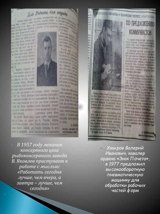  В 1957 году механик
консервного цеха
рыбоконсервного завода
В. Яковлев приступает к
работе с мыслью:
«Работать сегодня
лучше, чем вчера, а
завтра – лучше, чем
сегодня»

 Хмыров Валерий
Иванович, кавалер
ордена «Знак Почета»,
в 1977 предложил
высокооборотную
пневматическую
машинку для
обработки рабочих
частей форм
 