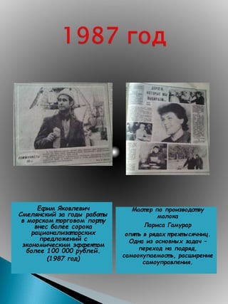 Ефим Яковлевич
Смелянский за годы работ ы
в морском т орговом порт у
внес более сорока
рационализат орских
предложений с
экономическим эффект ом
более 100 000 рублей.
(1987 год)
Маст ер по производст ву
молока
Лариса Гамурар
опят ь в рядах т рехт ысячниц.
Одна из основных задач –
переход на подряд,
самоокупаемост ь, расширение
самоуправления.
 