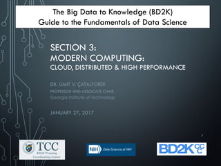 SECTION 3:
MODERN COMPUTING:
CLOUD, DISTRIBUTED & HIGH PERFORMANCE
DR. ÜMIT V. ÇATALYÜREK
PROFESSOR AND ASSOCIATE CHAIR
Georgia Institute of Technology
JANUARY 27, 2017
The Big Data to Knowledge (BD2K)
Guide to the Fundamentals of Data Science
1
 
