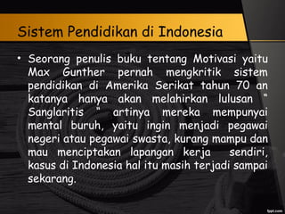 Sistem Pendidikan di Indonesia
• Seorang penulis buku tentang Motivasi yaitu
Max Gunther pernah mengkritik sistem
pendidikan di Amerika Serikat tahun 70 an
katanya hanya akan melahirkan lulusan “
Sanglaritis “ artinya mereka mempunyai
mental buruh, yaitu ingin menjadi pegawai
negeri atau pegawai swasta, kurang mampu dan
mau menciptakan lapangan kerja sendiri,
kasus di Indonesia hal itu masih terjadi sampai
sekarang.
 