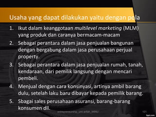Usaha yang dapat dilakukan yaitu dengan pola
1. Ikut dalam keanggotaan multilevel marketing (MLM)
yang produk dan caranya bermacam-macam
2. Sebagai perantara dalam jasa penjualan bangunan
dengan bergabung dalam jasa perusahaan perjual
property.
3. Sebagai perantara dalam jasa penjualan rumah, tanah,
kendaraan, dari pemilik langsung dengan mencari
pembeli.
4. Menjual dengan cara konsinyasi, artinya ambil barang
dulu, setelah laku baru dibayar kepada pemilik barang.
5. Sbagai sales perusahaan asuransi, barang-barang
konsumen dll.
entrepreneurship_umi arifah_IAINU 101
 