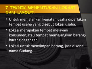 7.TEKNIK MENENTUKAN LOKASI
DAN LAYOUT.
• Untuk menjalankan kegiatan usaha diperlukan
tempat usaha yang disebut lokasi usaha.
• Lokasi merupakan tempat melayani
konsumen,atau tempat memajangkan barang-
barang dagangan.
• Lokasi untuk menyimpan barang, jasa dikenal
nama Gudang.
 