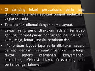 • Di samping lokasi perusahaan, perlu juga
dipikirkan tata letak sebagai tempat melakukan
kegiatan usaha.
• Tata letak ini dikenal dengan nama Layout.
• Layout yang perlu dilakukan adalah terhadap
gedung, tempat parkir, bentuk gedung, ruangan,
kursi, meja, lemari, mesin, peralatan dsb.
• Penentuan layout juga perlu dilakukan secara
cermat dengan mempertimbangkan berbagai
faktor, seperti keamanan, kenyamanan,
keindahan, efisiensi, biaya, fleksibilitas, dan
pertimbangan lainnya.
 