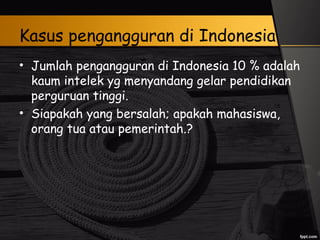 Kasus pengangguran di Indonesia
• Jumlah pengangguran di Indonesia 10 % adalah
kaum intelek yg menyandang gelar pendidikan
perguruan tinggi.
• Siapakah yang bersalah; apakah mahasiswa,
orang tua atau pemerintah.?
 