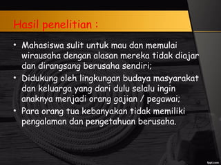 Hasil penelitian :
• Mahasiswa sulit untuk mau dan memulai
wirausaha dengan alasan mereka tidak diajar
dan dirangsang berusaha sendiri;
• Didukung oleh lingkungan budaya masyarakat
dan keluarga yang dari dulu selalu ingin
anaknya menjadi orang gajian / pegawai;
• Para orang tua kebanyakan tidak memiliki
pengalaman dan pengetahuan berusaha.
 