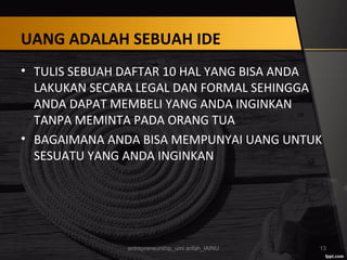 UANG ADALAH SEBUAH IDE
• TULIS SEBUAH DAFTAR 10 HAL YANG BISA ANDA
LAKUKAN SECARA LEGAL DAN FORMAL SEHINGGA
ANDA DAPAT MEMBELI YANG ANDA INGINKAN
TANPA MEMINTA PADA ORANG TUA
• BAGAIMANA ANDA BISA MEMPUNYAI UANG UNTUK
SESUATU YANG ANDA INGINKAN
entrepreneurship_umi arifah_IAINU 13
 