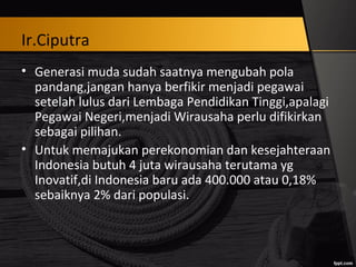 Ir.Ciputra
• Generasi muda sudah saatnya mengubah pola
pandang,jangan hanya berfikir menjadi pegawai
setelah lulus dari Lembaga Pendidikan Tinggi,apalagi
Pegawai Negeri,menjadi Wirausaha perlu difikirkan
sebagai pilihan.
• Untuk memajukan perekonomian dan kesejahteraan
Indonesia butuh 4 juta wirausaha terutama yg
Inovatif,di Indonesia baru ada 400.000 atau 0,18%
sebaiknya 2% dari populasi.
 
