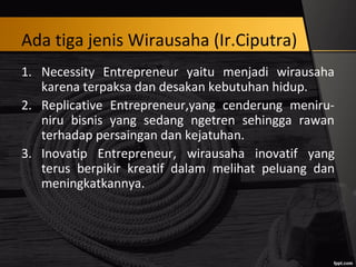 Ada tiga jenis Wirausaha (Ir.Ciputra)
1. Necessity Entrepreneur yaitu menjadi wirausaha
karena terpaksa dan desakan kebutuhan hidup.
2. Replicative Entrepreneur,yang cenderung meniru-
niru bisnis yang sedang ngetren sehingga rawan
terhadap persaingan dan kejatuhan.
3. Inovatip Entrepreneur, wirausaha inovatif yang
terus berpikir kreatif dalam melihat peluang dan
meningkatkannya.
 