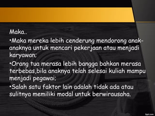 Maka..
•Maka mereka lebih cenderung mendorong anak-
anaknya untuk mencari pekerjaan atau menjadi
karyawan;
•Orang tua merasa lebih bangga bahkan merasa
terbebas,bila anaknya telah selesai kuliah mampu
menjadi pegawai;
•Salah satu faktor lain adalah tidak ada atau
sulitnya memiliki modal untuk berwirausaha.
 