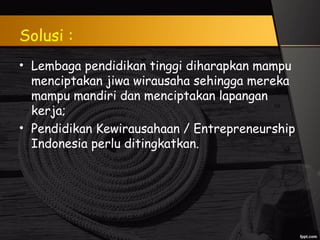 Solusi :
• Lembaga pendidikan tinggi diharapkan mampu
menciptakan jiwa wirausaha sehingga mereka
mampu mandiri dan menciptakan lapangan
kerja;
• Pendidikan Kewirausahaan / Entrepreneurship
Indonesia perlu ditingkatkan.
 