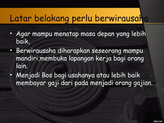 Latar belakang perlu berwirausaha
• Agar mampu menatap masa depan yang lebih
baik,
• Berwirausaha diharapkan seseorang mampu
mandiri,membuka lapangan kerja bagi orang
lain.
• Menjadi Bos bagi usahanya atau lebih baik
membayar gaji dari pada menjadi orang gajian.
 