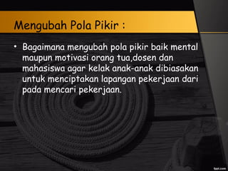 Mengubah Pola Pikir :
• Bagaimana mengubah pola pikir baik mental
maupun motivasi orang tua,dosen dan
mahasiswa agar kelak anak-anak dibiasakan
untuk menciptakan lapangan pekerjaan dari
pada mencari pekerjaan.
 