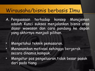 Wirausaha/bisnis berbasis Ilmu
A. Penguasaan terhadap konsep Manajemen
adalah Kunci sukses menjalankan bisnis atas
dasar wawasan dan cara pandang ke depan
yang akhirnya menjadi pilihan.
• Mengetahui teknik pemasaran.
• Menanamkan motivasi sehingga bergerak
secara dinamis,kompak.
• Mengatur pos pengeluaran,tidak besar pasak
dari pada tiang
 