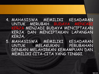 4. MAHASISWA MEMILIKI KESADARAN
UNTUK MERUBAH BUDAYA MENCARI
KERJA MENJADI BUDAYA MENCIPTAKAN
KERJA DAN MENCIPTAKAN LAPANGAN
KERJA.
5. MAHASISWA MEMILIKI KESADARAN
UNTUK MELAKUKAN PERUBAHAN
DENGAN MELAHIRKAN KEMAMPUAN DAN
MEMILIKI CITA-CITA YANG TINGGI.
 