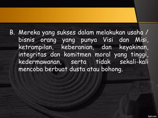 B. Mereka yang sukses dalam melakukan usaha /
bisnis orang yang punya Visi dan Misi,
ketrampilan, keberanian, dan keyakinan,
integritas dan komitmen moral yang tinggi,
kedermawanan, serta tidak sekali-kali
mencoba berbuat dusta atau bohong.
 