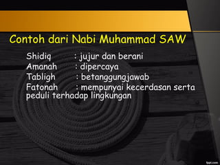 Contoh dari Nabi Muhammad SAW
Shidiq : jujur dan berani
Amanah : dipercaya
Tabligh : betanggungjawab
Fatonah : mempunyai kecerdasan serta
peduli terhadap lingkungan
 