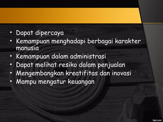 • Dapat dipercaya
• Kemampuan menghadapi berbagai karakter
manusia
• Kemampuan dalam administrasi
• Dapat melihat resiko dalam penjualan
• Mengembangkan kreatifitas dan inovasi
• Mampu mengatur keuangan
 