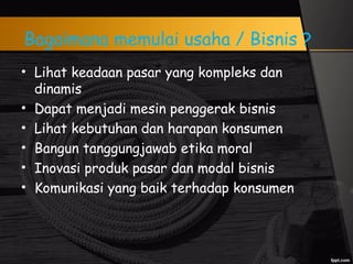 Bagaimana memulai usaha / Bisnis ?
• Lihat keadaan pasar yang kompleks dan
dinamis
• Dapat menjadi mesin penggerak bisnis
• Lihat kebutuhan dan harapan konsumen
• Bangun tanggungjawab etika moral
• Inovasi produk pasar dan modal bisnis
• Komunikasi yang baik terhadap konsumen
 