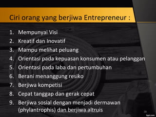 Ciri orang yang berjiwa Entrepreneur :
1. Mempunyai Visi
2. Kreatif dan Inovatif
3. Mampu melihat peluang
4. Orientasi pada kepuasan konsumen atau pelanggan
5. Orientasi pada laba dan pertumbuhan
6. Berani menanggung resiko
7. Berjiwa kompetisi
8. Cepat tanggap dan gerak cepat
9. Berjiwa sosial dengan menjadi dermawan
(phylantrophis) dan berjiwa altruisentrepreneurship_umi arifah_IAINU 38
 