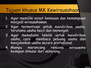 Tujuan khusus MK Kewirausahaan
1. Agar memiliki minat kemauan dan kemampuan
menjadi wirausahawan
2. Agar termotivasi untuk mendirikan usaha,
terutama usaha kecil dan menengah
3. Agar memahami teknik untuk mendirikan
usaha, cara membaca peluang usaha dan
menjalankan usaha secara profesional
4. Mampu merancang rencana wirausaha
kedepan dimulai dari sekarang.
 