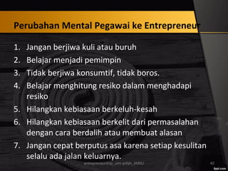 Perubahan Mental Pegawai ke Entrepreneur
1. Jangan berjiwa kuli atau buruh
2. Belajar menjadi pemimpin
3. Tidak berjiwa konsumtif, tidak boros.
4. Belajar menghitung resiko dalam menghadapi
resiko
5. Hilangkan kebiasaan berkeluh-kesah
6. Hilangkan kebiasaan berkelit dari permasalahan
dengan cara berdalih atau membuat alasan
7. Jangan cepat berputus asa karena setiap kesulitan
selalu ada jalan keluarnya.
entrepreneurship_umi arifah_IAINU 40
 