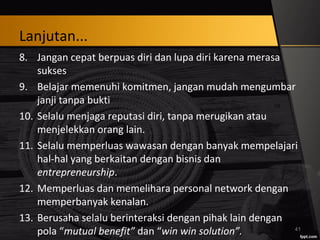 Lanjutan...
8. Jangan cepat berpuas diri dan lupa diri karena merasa
sukses
9. Belajar memenuhi komitmen, jangan mudah mengumbar
janji tanpa bukti
10. Selalu menjaga reputasi diri, tanpa merugikan atau
menjelekkan orang lain.
11. Selalu memperluas wawasan dengan banyak mempelajari
hal-hal yang berkaitan dengan bisnis dan
entrepreneurship.
12. Memperluas dan memelihara personal network dengan
memperbanyak kenalan.
13. Berusaha selalu berinteraksi dengan pihak lain dengan
pola “mutual benefit” dan “win win solution”. 41
 
