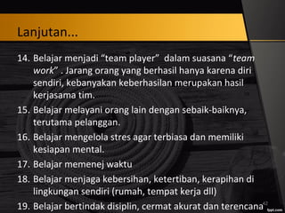 Lanjutan...
14. Belajar menjadi “team player” dalam suasana “team
work” . Jarang orang yang berhasil hanya karena diri
sendiri, kebanyakan keberhasilan merupakan hasil
kerjasama tim.
15. Belajar melayani orang lain dengan sebaik-baiknya,
terutama pelanggan.
16. Belajar mengelola stres agar terbiasa dan memiliki
kesiapan mental.
17. Belajar memenej waktu
18. Belajar menjaga kebersihan, ketertiban, kerapihan di
lingkungan sendiri (rumah, tempat kerja dll)
19. Belajar bertindak disiplin, cermat akurat dan terencana42
 