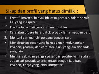 Sikap dan profil yang harus dimiliki :
1. Kreatif, inovatif, banyak ide atau gagasan dalam segala
hal yang meliputi :
 Produk baru, baik jasa atau manufaktur
 Cara atau proses baru untuk produk lama maupun baru
2. Mencari dan mengisi peluang dengan cara
 Menciptakan pasar yang baru dengan meluncurkan
layanan, produk, dan cara-cara baru yang lain daripada
yang lain
 Mengisi sebagian pangsa pasar dari produk yang sudah
ada untuk produk sejenis, tetapi dengan kualitas,
layanan, harga yang lebih kompetitif.
44
 