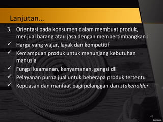 Lanjutan…
3. Orientasi pada konsumen dalam membuat produk,
menjual barang atau jasa dengan mempertimbangkan :
 Harga yang wajar, layak dan kompetitif
 Kemampuan produk untuk menunjang kebutuhan
manusia
 Fungsi keamanan, kenyamanan, gengsi dll
 Pelayanan purna jual untuk beberapa produk tertentu
 Kepuasan dan manfaat bagi pelanggan dan stakeholder
45
 