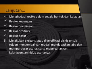 Lanjutan…
4. Menghadapi resiko dalam segala bentuk dan kejadian:
 Resiko keuangan
 Resiko persaingan
 Resiko produksi
 Resiko pasar
5. Melakukan ekspansi atau diversifikasi bisnis untuk
tujuan mengembalikan modal, mendapatkan laba dan
memperbesar usaha, serta mepertahankan
kelangsungan hidup usahanya.
46
 