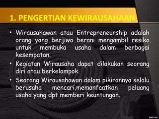 1. PENGERTIAN KEWIRAUSAHAAN
• Wirausahawan atau Entrepreneurship adalah
orang yang berjiwa berani mengambil resiko
untuk membuka usaha dalam berbagai
kesempatan.
• Kegiatan Wirausaha dapat dilakukan seorang
diri atau berkelompok.
• Seorang Wirausahawan dalam pikirannya selalu
berusaha mencari,memanfaatkan peluang
usaha yang dpt memberi keuntungan.
 