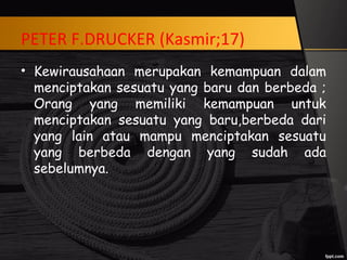 PETER F.DRUCKER (Kasmir;17)
• Kewirausahaan merupakan kemampuan dalam
menciptakan sesuatu yang baru dan berbeda ;
Orang yang memiliki kemampuan untuk
menciptakan sesuatu yang baru,berbeda dari
yang lain atau mampu menciptakan sesuatu
yang berbeda dengan yang sudah ada
sebelumnya.
 