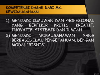 KOMPETENSI DASAR DARI MK.
KEWIRAUSAHAAN
1) MENJADI ILMUWAN DAN PROFESIONAL
YANG BERFIKIR KRITIS, KREATIF,
INOVATIF, SISTEMIK DAN ILMIAH
2) MENJADI WIRAUSAHAWAN YANG
BERBASIS ILMU PENGETAHUAN, DENGAN
MODAL “BISNIS”.
 