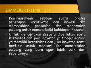 ZIMMERER (kasmir ; 17)
• Kewirausahaan sebagai suatu proses
penerapan kreativitas dan inovasi dlm
memecahkan persoalan dan menemukan
peluang untuk memperbaiki kehidupan / usaha.
• Untuk menciptakan sesuatu diperlukan suatu
kretivitas dan jiwa inovator yg tinggi.Seorang
yg memiliki kreativitas dan jiwa inovator tentu
berfikir untuk mencari dan menciptakan
peluang yang baru agar lebih baik dari
sebelumnya.
 