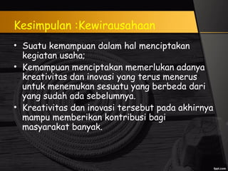 Kesimpulan :Kewirausahaan
• Suatu kemampuan dalam hal menciptakan
kegiatan usaha;
• Kemampuan menciptakan memerlukan adanya
kreativitas dan inovasi yang terus menerus
untuk menemukan sesuatu yang berbeda dari
yang sudah ada sebelumnya.
• Kreativitas dan inovasi tersebut pada akhirnya
mampu memberikan kontribusi bagi
masyarakat banyak.
 