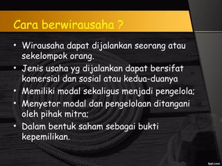 Cara berwirausaha ?
• Wirausaha dapat dijalankan seorang atau
sekelompok orang.
• Jenis usaha yg dijalankan dapat bersifat
komersial dan sosial atau kedua-duanya
• Memiliki modal sekaligus menjadi pengelola;
• Menyetor modal dan pengelolaan ditangani
oleh pihak mitra;
• Dalam bentuk saham sebagai bukti
kepemilikan.
 